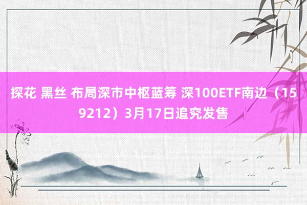 探花 黑丝 布局深市中枢蓝筹 深100ETF南边（159212）3月17日追究发售
