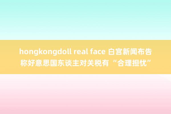 hongkongdoll real face 白宫新闻布告称好意思国东谈主对关税有 “合理担忧”