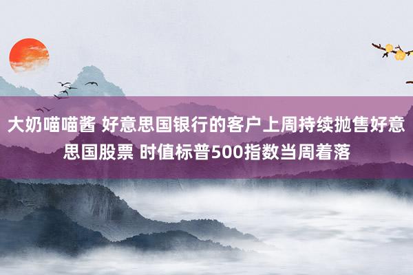 大奶喵喵酱 好意思国银行的客户上周持续抛售好意思国股票 时值标普500指数当周着落