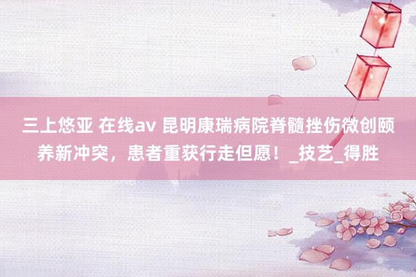 三上悠亚 在线av 昆明康瑞病院脊髓挫伤微创颐养新冲突，患者重获行走但愿！_技艺_得胜