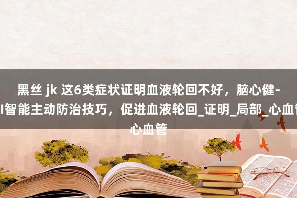 黑丝 jk 这6类症状证明血液轮回不好，脑心健-AI智能主动防治技巧，促进血液轮回_证明_局部_心血管