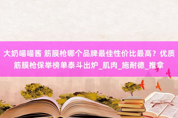大奶喵喵酱 筋膜枪哪个品牌最佳性价比最高？优质筋膜枪保举榜单泰斗出炉_肌肉_施耐德_推拿