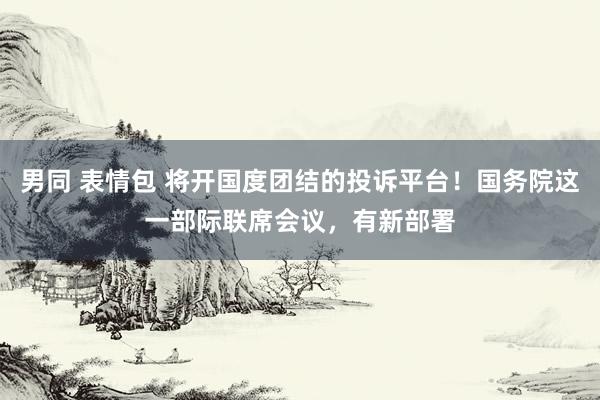 男同 表情包 将开国度团结的投诉平台！国务院这一部际联席会议，有新部署