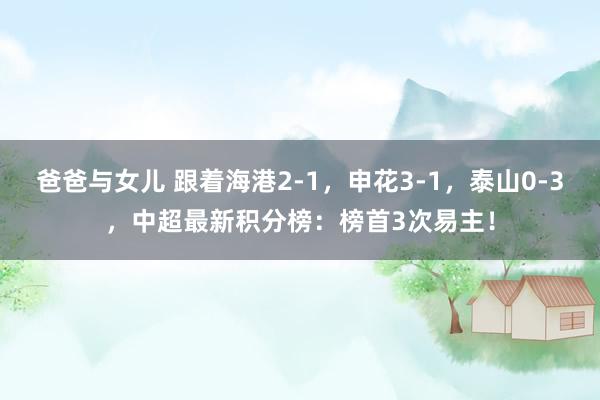 爸爸与女儿 跟着海港2-1，申花3-1，泰山0-3，中超最新积分榜：榜首3次易主！