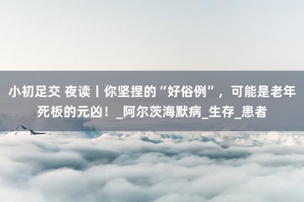 小初足交 夜读丨你坚捏的“好俗例”，可能是老年死板的元凶！_阿尔茨海默病_生存_患者