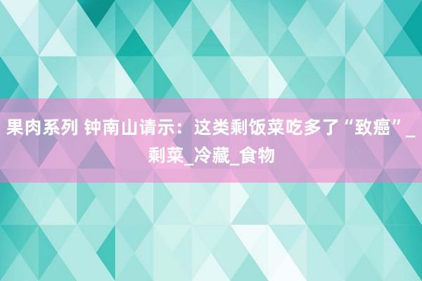 果肉系列 钟南山请示：这类剩饭菜吃多了“致癌”_剩菜_冷藏_食物