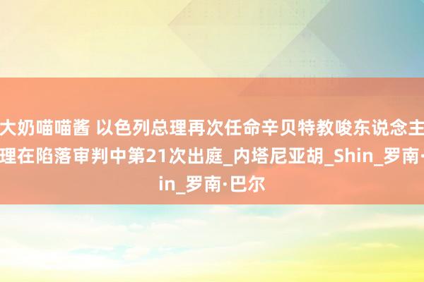 大奶喵喵酱 以色列总理再次任命辛贝特教唆东说念主，总理在陷落审判中第21次出庭_内塔尼亚胡_Shin_罗南·巴尔