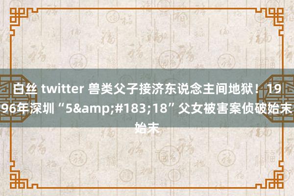 白丝 twitter 兽类父子接济东说念主间地狱！1996年深圳“5&#183;18”父女被害案侦破始末