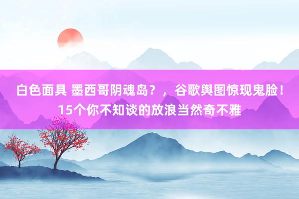 白色面具 墨西哥阴魂岛？，谷歌舆图惊现鬼脸！15个你不知谈的放浪当然奇不雅