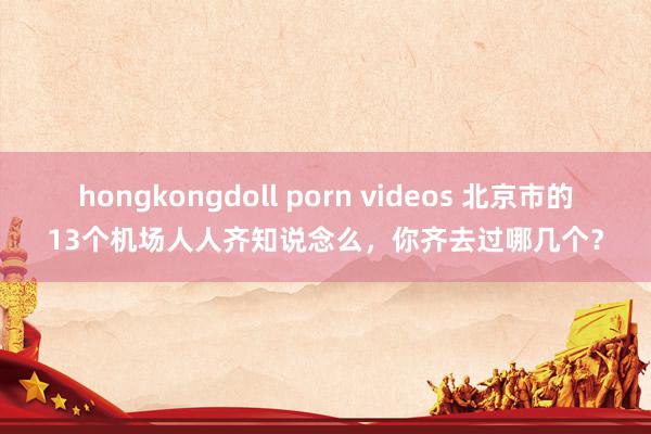 hongkongdoll porn videos 北京市的13个机场人人齐知说念么，你齐去过哪几个？