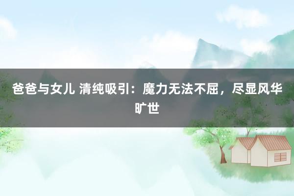 爸爸与女儿 清纯吸引：魔力无法不屈，尽显风华旷世