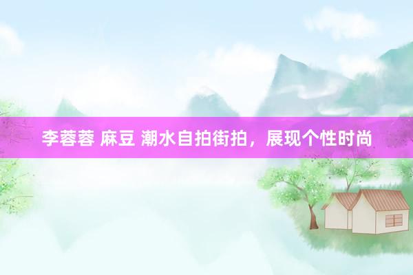 李蓉蓉 麻豆 潮水自拍街拍，展现个性时尚