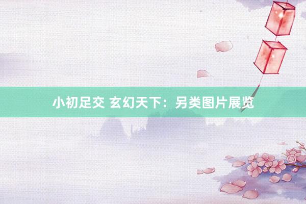 小初足交 玄幻天下：另类图片展览