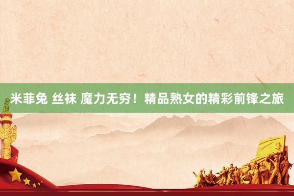 米菲兔 丝袜 魔力无穷！精品熟女的精彩前锋之旅