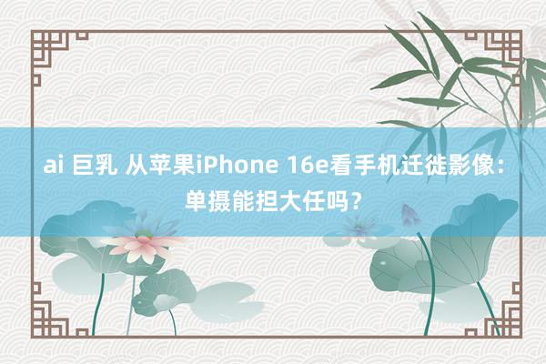 ai 巨乳 从苹果iPhone 16e看手机迁徙影像：单摄能担大任吗？
