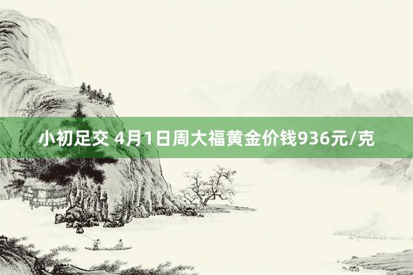 小初足交 4月1日周大福黄金价钱936元/克
