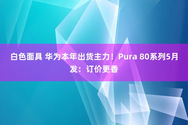 白色面具 华为本年出货主力！Pura 80系列5月发：订价更香