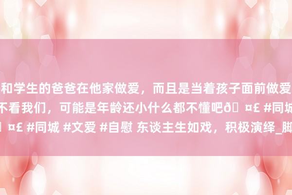 和学生的爸爸在他家做爱，而且是当着孩子面前做爱，太刺激了，孩子完全不看我们，可能是年龄还小什么都不懂吧🤣 #同城 #文爱 #自慰 东谈主生如戏，积极演绎_脚本_气运_雨田