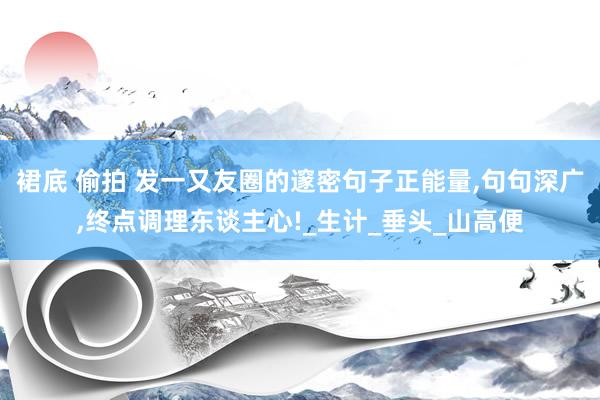 裙底 偷拍 发一又友圈的邃密句子正能量，句句深广，终点调理东谈主心!_生计_垂头_山高便