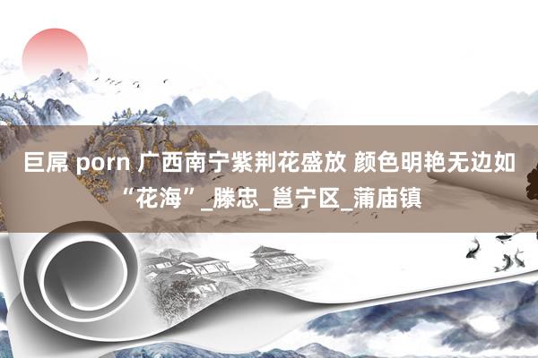 巨屌 porn 广西南宁紫荆花盛放 颜色明艳无边如“花海”_滕忠_邕宁区_蒲庙镇