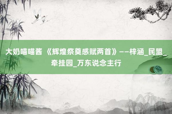 大奶喵喵酱 《辉煌祭奠感赋两首》——梓涵_民盟_牵挂园_万东说念主行