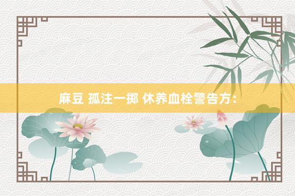 麻豆 孤注一掷 休养血栓警告方：