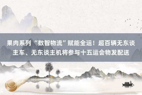 果肉系列 “数智物流”赋能全运！超百辆无东谈主车、无东谈主机将参与十五运会物发配送