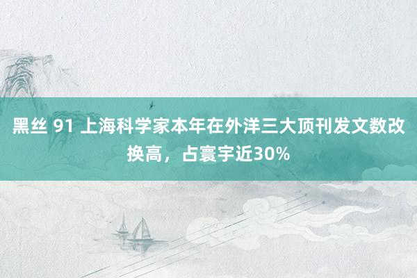 黑丝 91 上海科学家本年在外洋三大顶刊发文数改换高，占寰宇近30%