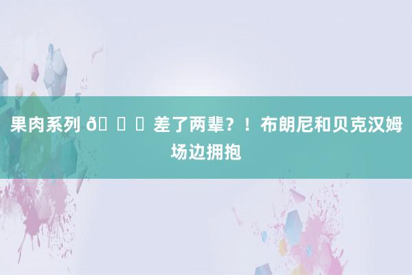 果肉系列 😉差了两辈？！布朗尼和贝克汉姆场边拥抱