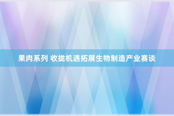 果肉系列 收拢机遇拓展生物制造产业赛谈