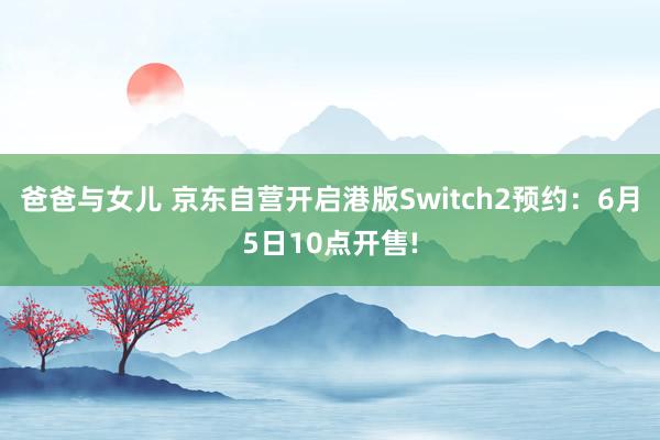 爸爸与女儿 京东自营开启港版Switch2预约：6月5日10点开售!