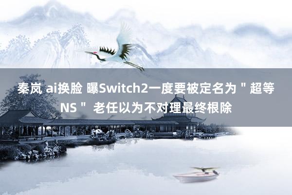 秦岚 ai换脸 曝Switch2一度要被定名为＂超等NS＂ 老任以为不对理最终根除