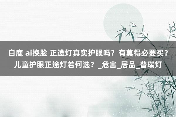 白鹿 ai换脸 正途灯真实护眼吗？有莫得必要买？儿童护眼正途灯若何选？_危害_居品_普瑞灯