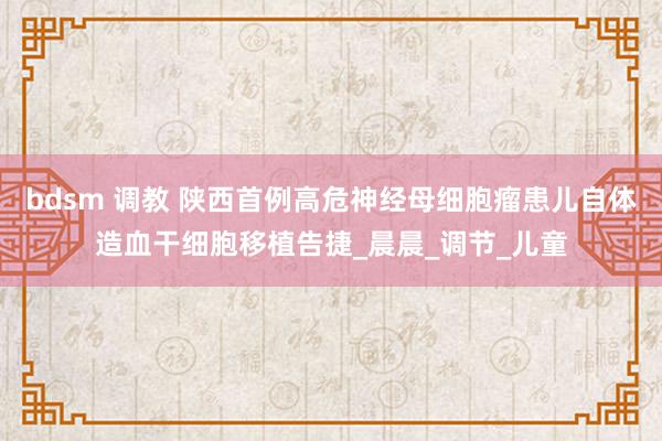 bdsm 调教 陕西首例高危神经母细胞瘤患儿自体造血干细胞移植告捷_晨晨_调节_儿童