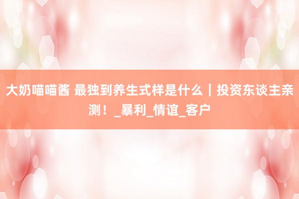 大奶喵喵酱 最独到养生式样是什么｜投资东谈主亲测！_暴利_情谊_客户