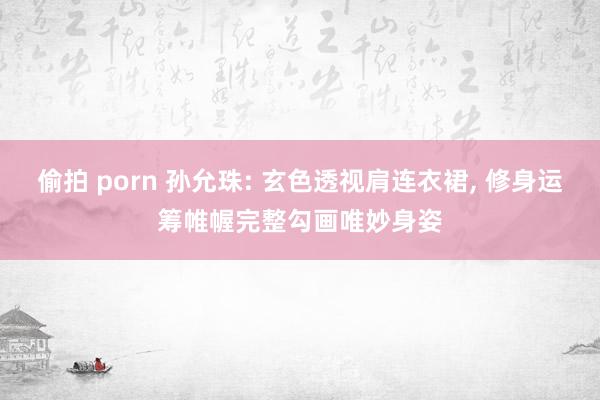 偷拍 porn 孙允珠: 玄色透视肩连衣裙， 修身运筹帷幄完整勾画唯妙身姿