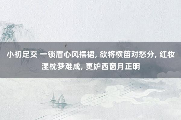 小初足交 一锁眉心风摆裙， 欲将横笛对愁分， 红妆湿枕梦难成， 更妒西窗月正明