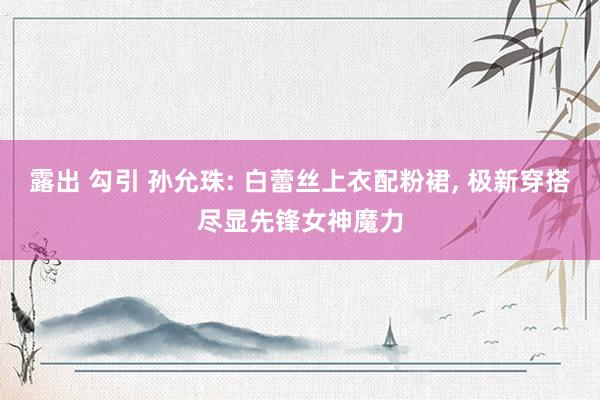 露出 勾引 孙允珠: 白蕾丝上衣配粉裙， 极新穿搭尽显先锋女神魔力