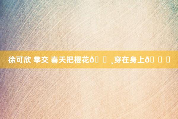徐可欣 拳交 春天把樱花🌸穿在身上💕