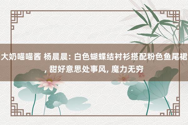 大奶喵喵酱 杨晨晨: 白色蝴蝶结衬衫搭配粉色鱼尾裙， 甜好意思处事风， 魔力无穷