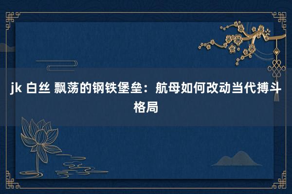 jk 白丝 飘荡的钢铁堡垒：航母如何改动当代搏斗格局