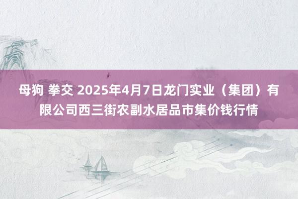 母狗 拳交 2025年4月7日龙门实业（集团）有限公司西三街农副水居品市集价钱行情