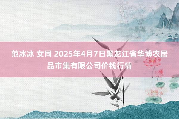 范冰冰 女同 2025年4月7日黑龙江省华博农居品市集有限公司价钱行情