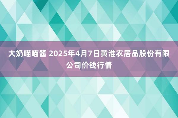 大奶喵喵酱 2025年4月7日黄淮农居品股份有限公司价钱行情