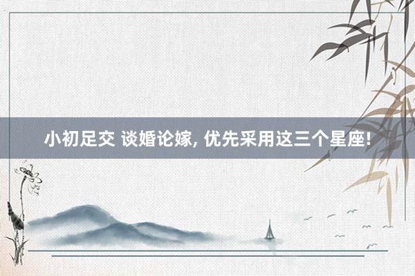小初足交 谈婚论嫁， 优先采用这三个星座!