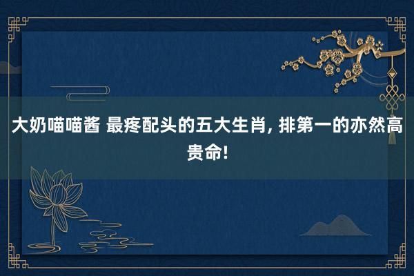 大奶喵喵酱 最疼配头的五大生肖， 排第一的亦然高贵命!