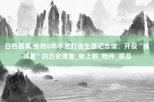 白色面具 他用8年手艺打造生涯记念馆，开设“摸得着”的历史课堂_谢上前_物件_展品