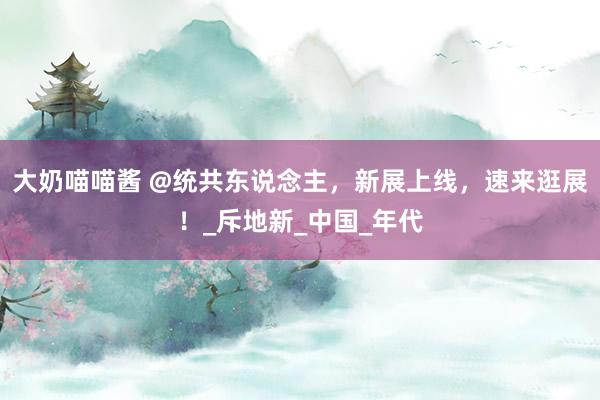 大奶喵喵酱 @统共东说念主，新展上线，速来逛展！_斥地新_中国_年代