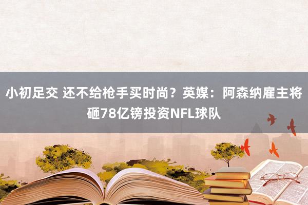 小初足交 还不给枪手买时尚？英媒：阿森纳雇主将砸78亿镑投资NFL球队