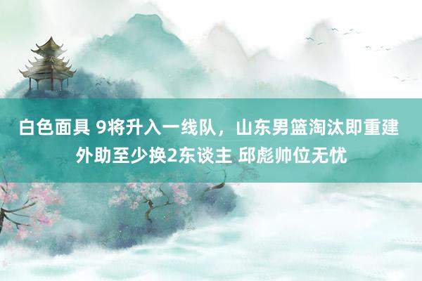白色面具 9将升入一线队，山东男篮淘汰即重建 外助至少换2东谈主 邱彪帅位无忧